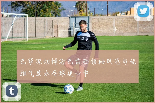 巴萨深切悼念巴雷西领袖风范与优雅气度永存球迷心中