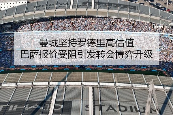 曼城坚持罗德里高估值 巴萨报价受阻引发转会博弈升级
