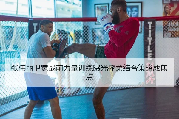 张伟丽卫冕战前力量训练曝光摔柔结合策略成焦点